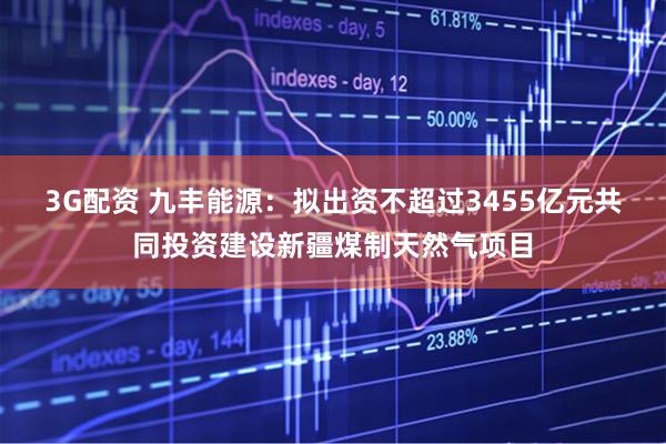3G配资 九丰能源：拟出资不超过3455亿元共同投资建设新疆煤制天然气项目