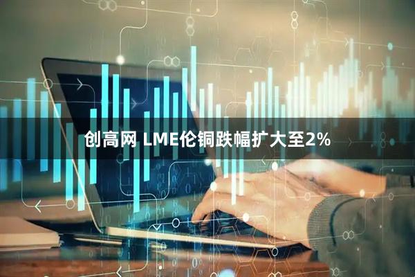 创高网 LME伦铜跌幅扩大至2%