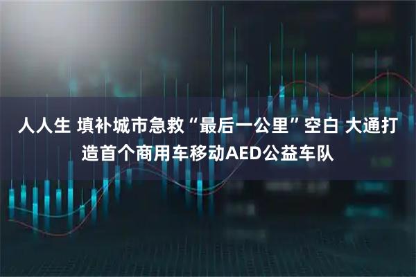 人人生 填补城市急救“最后一公里”空白 大通打造首个商用车移动AED公益车队
