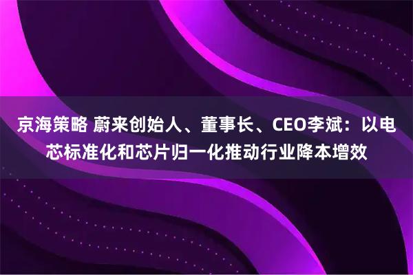 京海策略 蔚来创始人、董事长、CEO李斌：以电芯标准化和芯片归一化推动行业降本增效
