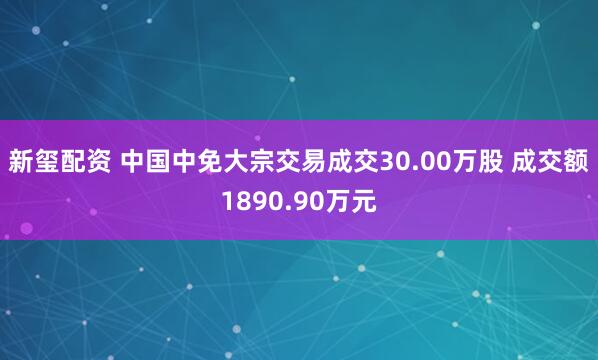 新玺配资 中国中免大宗交易成交30.00万股 成交额1890.90万元