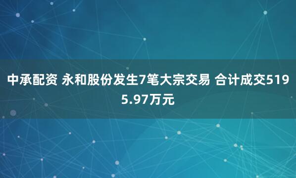 中承配资 永和股份发生7笔大宗交易 合计成交5195.97万元