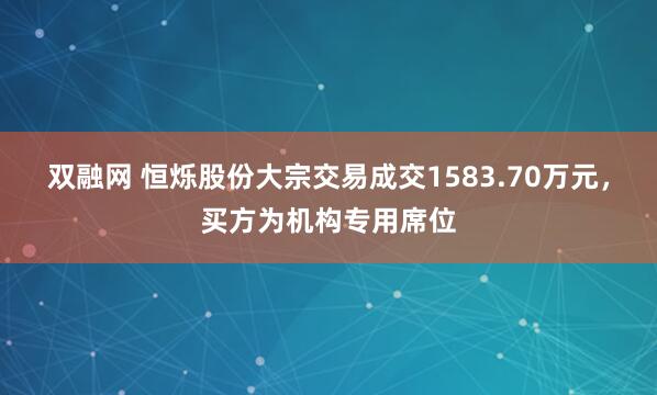 双融网 恒烁股份大宗交易成交1583.70万元，买方为机构专用席位