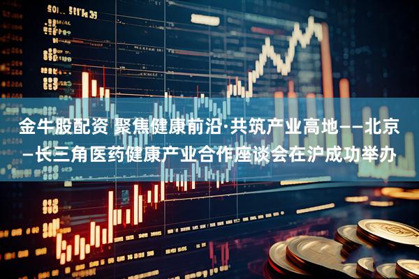 金牛股配资 聚焦健康前沿·共筑产业高地——北京—长三角医药健康产业合作座谈会在沪成功举办