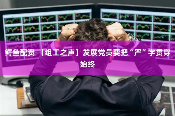 鳄鱼配资 【组工之声】发展党员要把“严”字贯穿始终