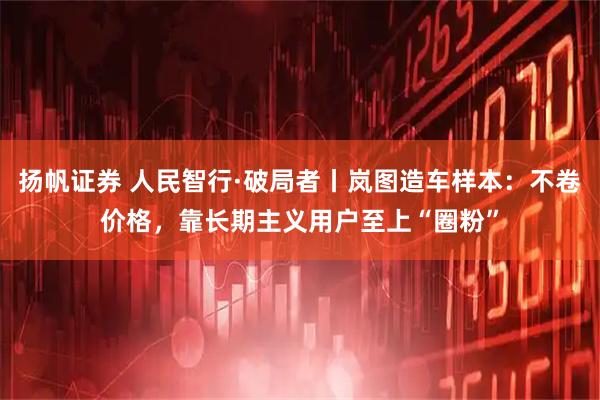 扬帆证券 人民智行·破局者丨岚图造车样本：不卷价格，靠长期主义用户至上“圈粉”