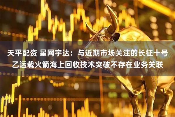 天平配资 星网宇达：与近期市场关注的长征十号乙运载火箭海上回收技术突破不存在业务关联