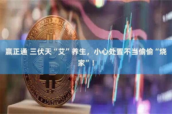 赢正通 三伏天“艾”养生，小心处置不当偷偷“烧家”！