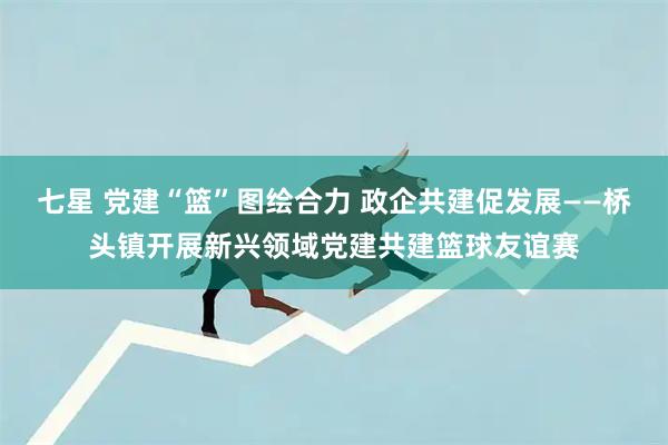 七星 党建“篮”图绘合力 政企共建促发展——桥头镇开展新兴领域党建共建篮球友谊赛