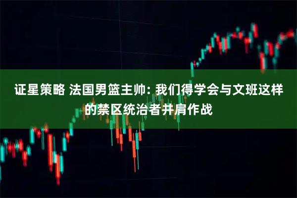 证星策略 法国男篮主帅: 我们得学会与文班这样的禁区统治者并肩作战
