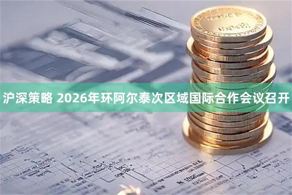 沪深策略 2026年环阿尔泰次区域国际合作会议召开