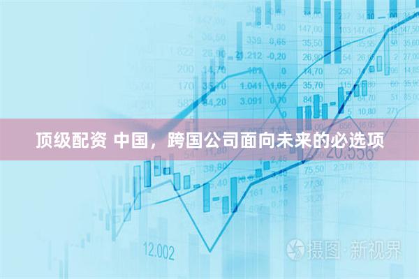 顶级配资 中国，跨国公司面向未来的必选项