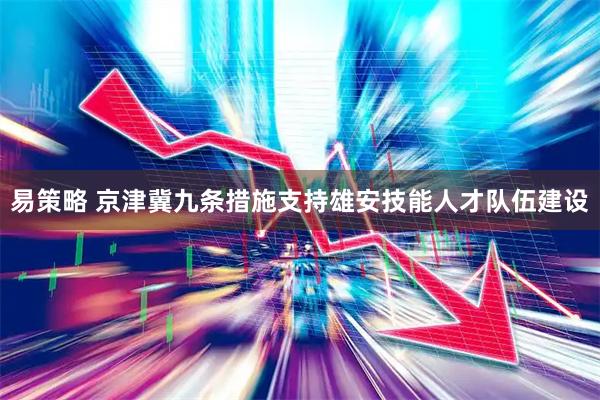 易策略 京津冀九条措施支持雄安技能人才队伍建设